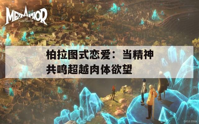 柏拉图式恋爱：当精神共鸣超越肉体欲望