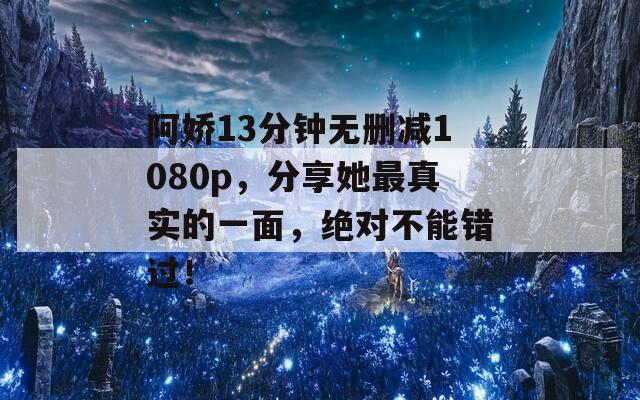 阿娇13分钟无删减1080p，分享她最真实的一面，绝对不能错过！