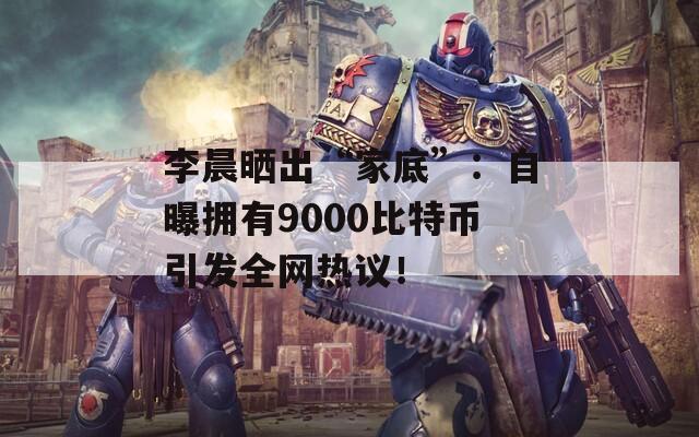 李晨晒出“家底”：自曝拥有9000比特币引发全网热议！