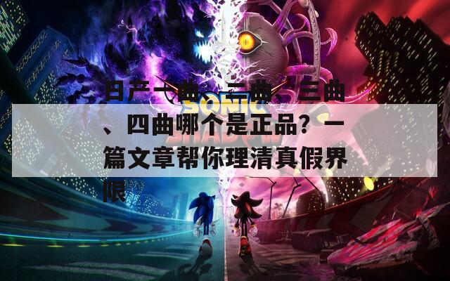 日产一曲、二曲、三曲、四曲哪个是正品？一篇文章帮你理清真假界限