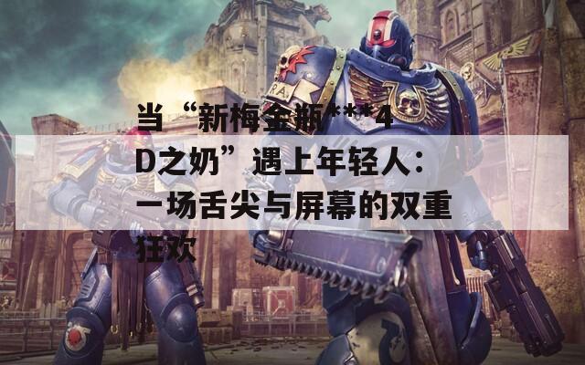 当“新梅金瓶***4D之奶”遇上年轻人：一场舌尖与屏幕的双重狂欢