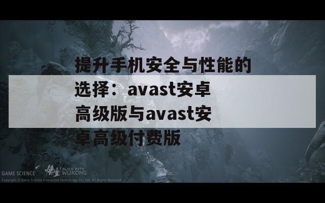 提升手机安全与性能的选择：avast安卓高级版与avast安卓高级付费版