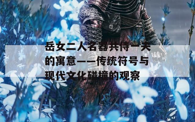 岳女二人名器共侍一夫的寓意——传统符号与现代文化碰撞的观察