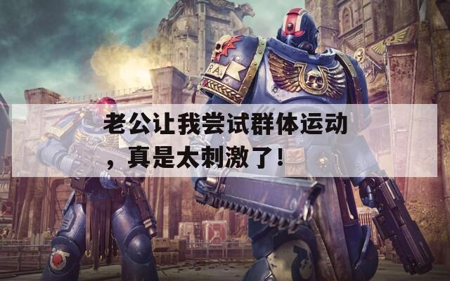 老公让我尝试群体运动，真是太刺激了！