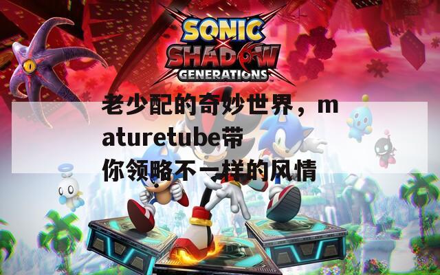 老少配的奇妙世界，maturetube带你领略不一样的风情