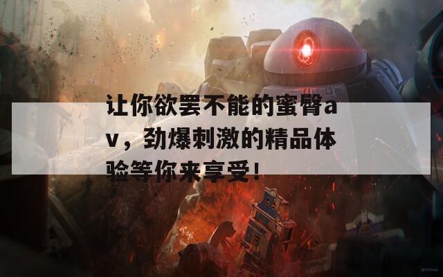 让你欲罢不能的蜜臀av，劲爆刺激的精品体验等你来享受！