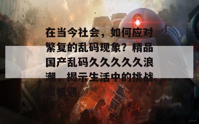 在当今社会，如何应对繁复的乱码现象？精品国产乱码久久久久久浪潮，揭示生活中的挑战和机遇。