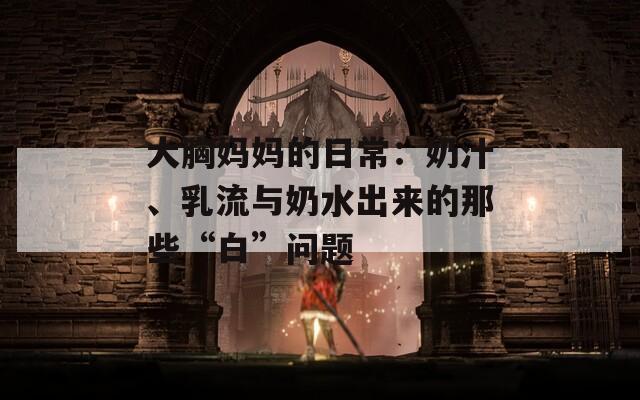 大胸妈妈的日常：奶汁、乳流与奶水出来的那些“白”问题