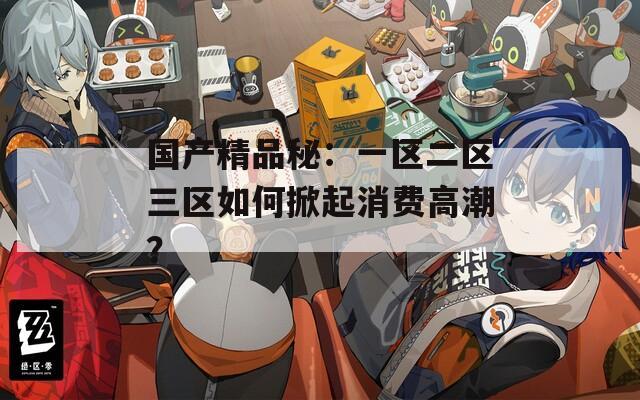 国产精品秘：一区二区三区如何掀起消费高潮？