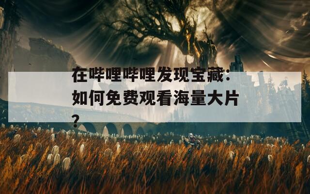 在哔哩哔哩发现宝藏：如何免费观看海量大片？