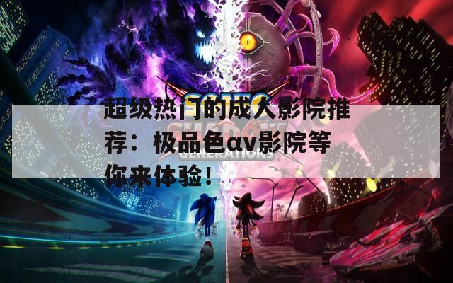 超级热门的成人影院推荐：极品色αv影院等你来体验！