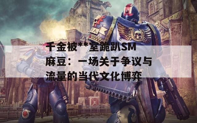 千金被**室跪趴SM麻豆：一场关于争议与流量的当代文化博弈