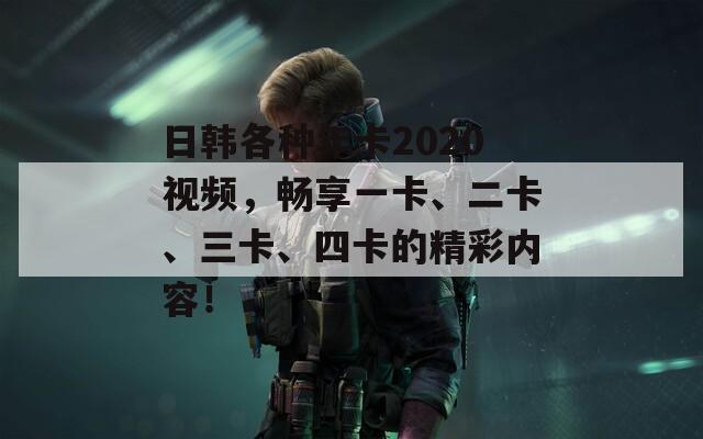 日韩各种年卡2020视频，畅享一卡、二卡、三卡、四卡的精彩内容！