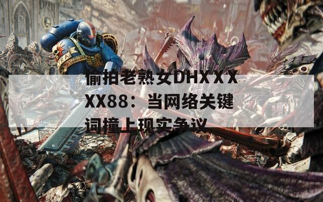 偷拍老熟女DHXⅩXXX88：当网络关键词撞上现实争议