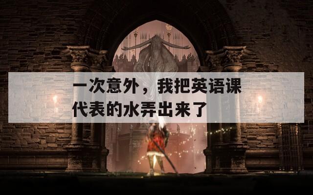 一次意外，我把英语课代表的水弄出来了