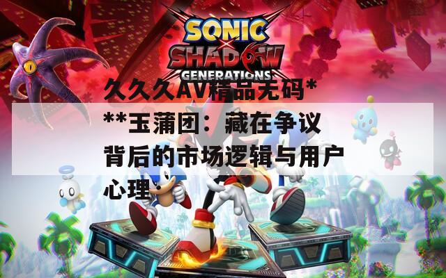 久久久AV精品无码***玉蒲团：藏在争议背后的市场逻辑与用户心理