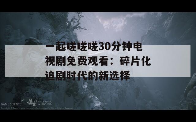 一起嗟嗟嗟30分钟电视剧免费观看：碎片化追剧时代的新选择