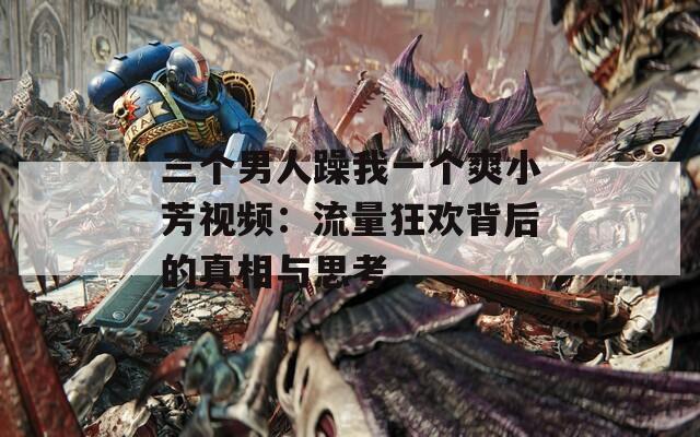 三个男人躁我一个爽小芳视频：流量狂欢背后的真相与思考